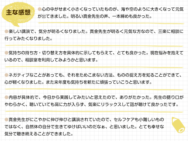 主な感想/心の中がせまく小さくなっていたものが、海や空のように大きくなって元気が出てきました。明るい真金先生の声、一本締めも良かった。/楽しい講演で、気分が明るくなりました。真金先生が明るく元気な方なので、三楽に相談に行ってみたくなりました。/気持ちの持ち方・切り替え方を具体的に示してもらえて、とても良かった。現在悩みを抱えているので、相談室を利用してみようかと思います。/ネガティブなことがあっても、それをためこまない方法、ものの捉え方を知ることができて、心が軽くなりました。また来年度も気持ちを新たに頑張っていこうと思います。/内容が具体的で、今日から実践してみたいと思えたので、ありがたかった。先生の語り口がやわらかく、聴いていても肩に力が入らず、気楽にリラックスして話が聴けて良かったです。/真金先生がにこやかに伸び伸びと講演されていたので、セルフケアも小難しいものではなく、自然体の自分で生きてゆけばいいのだなぁ、と思いました。とても幸せな気分で聴き終えることができました。