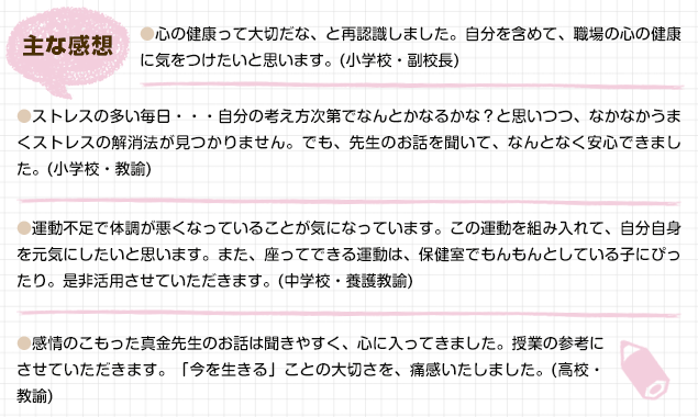 心の健康って大切だな、と再認識しました。自分を含めて、職場の心の健康に気をつけたいと思います。（小学校・副校長）／ストレスの多い毎日・・・自分の考え方次第でなんとかなるかな？と思いつつ、なかなかうまくストレスの解消法が見つかりません。でも、先生のお話を聞いて、なんとなく安心できました。（小学校・教諭）／運動不足で体調が悪くなっていることが気になっています。この運動を組み入れて、自分自身を元気にしたいと思います。また、座ってできる運動は、保健室でもんもんとしている子にぴったり。是非活用させていただきます。（中学校・養護教諭）／感情のこもった真金先生のお話は聞きやすく、心に入ってきました。授業の参考にさせていただきます。「今を生きる」ことの大切さを、痛感いたしました。（高校・教諭）